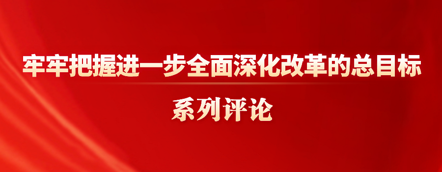 牢牢把握進(jìn)一步全面深化改革的總目標(biāo)系列評論